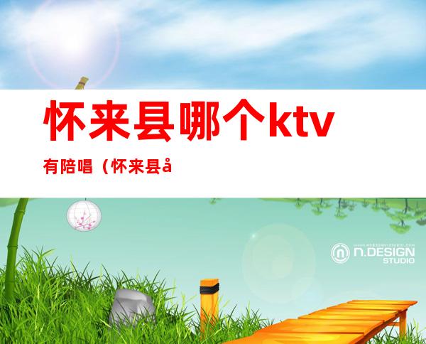 怀来县哪个ktv有陪唱(怀来县哪个ktv有陪唱的)