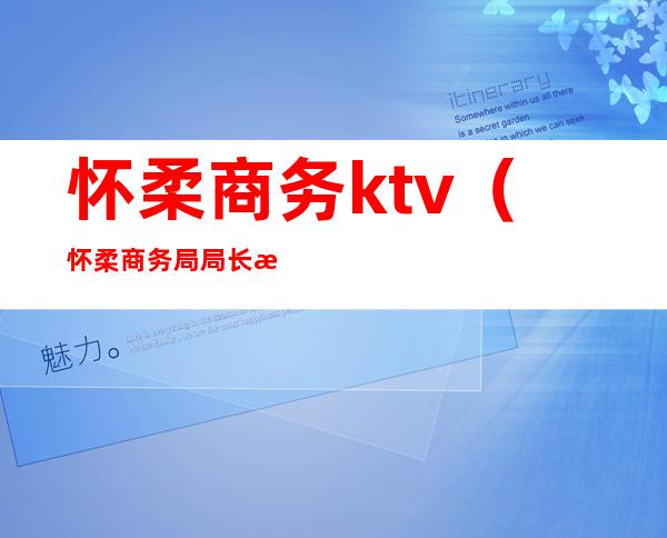 怀柔商务ktv(怀柔商务局局长是谁)