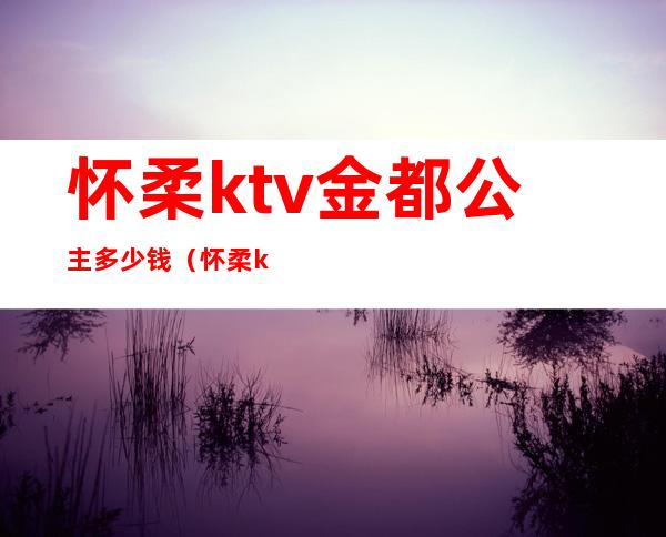 怀柔ktv金都公主多少钱(怀柔ktv金都公主多少钱一个)