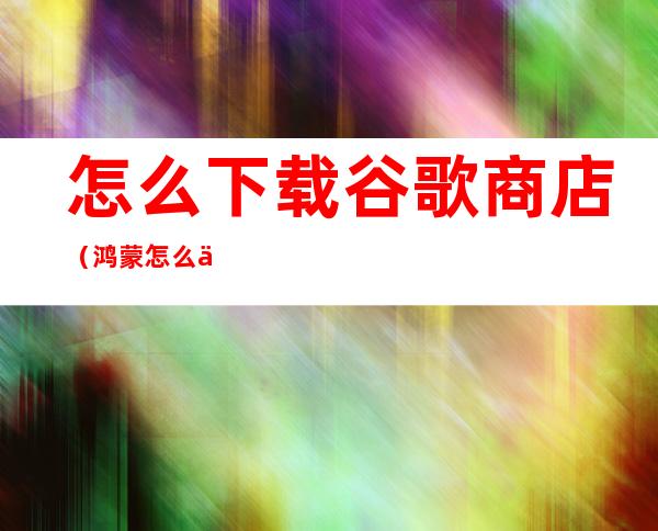 怎么下载谷歌商店(鸿蒙怎么下载谷歌商店)