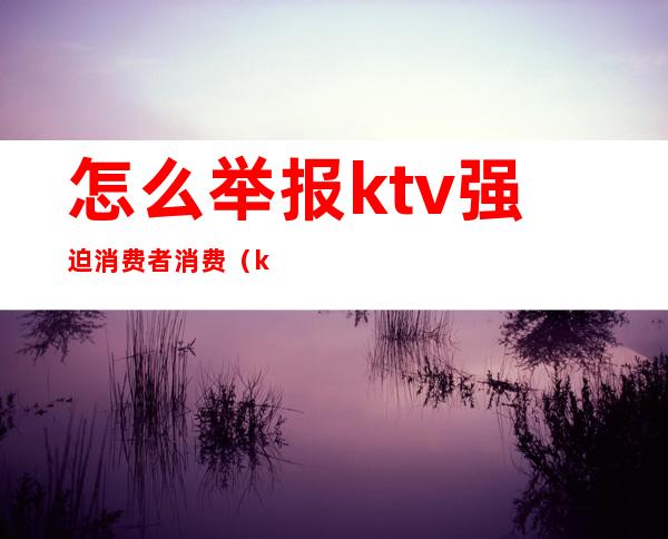 怎么举报ktv强迫消费者消费(ktv恶意消费)