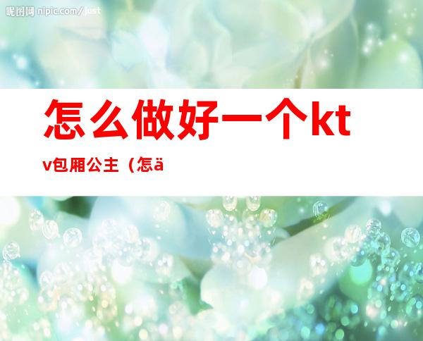 怎么做好一个ktv包厢公主(怎么做ktv的公主啊)