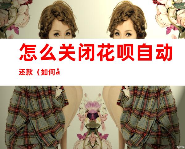 怎么关闭花呗自动还款(如何关闭花呗自动还款)