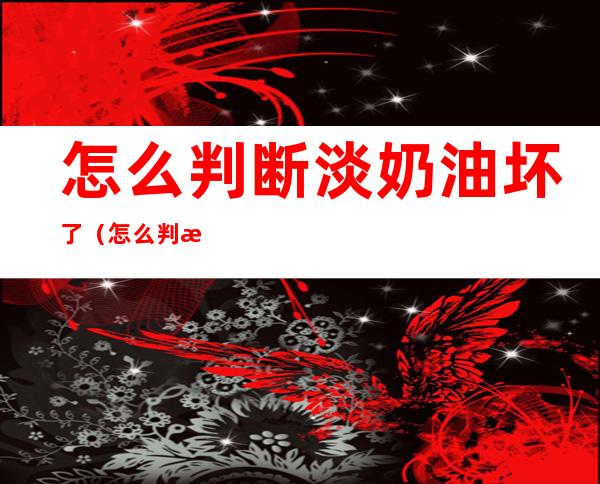 怎么判断淡奶油坏了(怎么判断淡奶油坏了图解)
