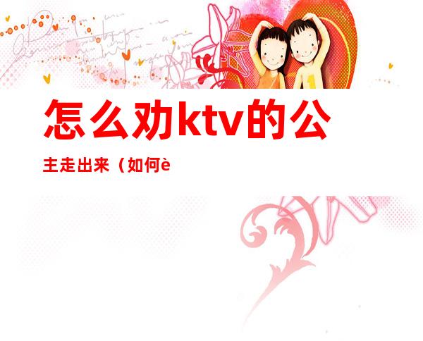 怎么劝ktv的公主走出来(如何让ktv公主跟你走)