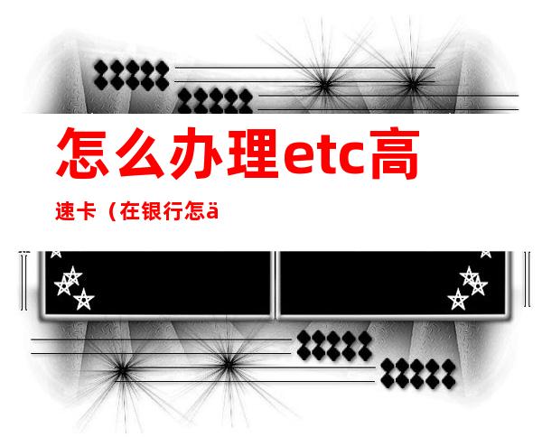 怎么办理etc高速卡(在银行怎么办理etc高速卡)
