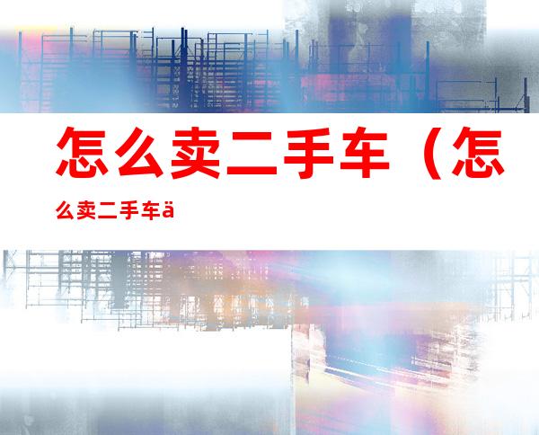 怎么卖二手车(怎么卖二手车价格高)