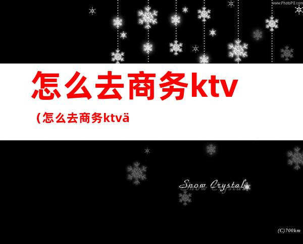 怎么去商务ktv（怎么去商务ktv上班）
