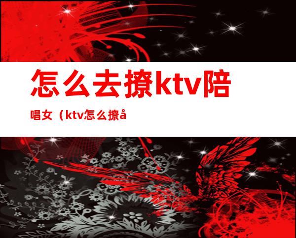怎么去撩ktv陪唱女(ktv怎么撩妹)