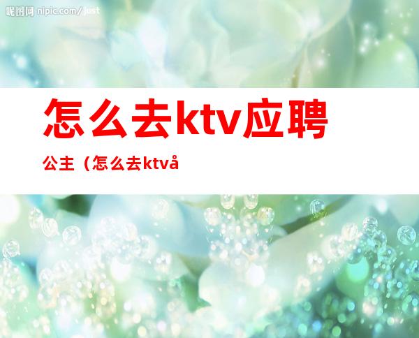 怎么去ktv应聘公主（怎么去ktv应聘公主工作）