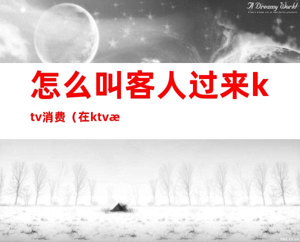 怎么叫客人过来ktv消费(在ktv怎么跟客人聊天)