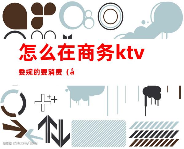 怎么在商务ktv委婉的要消费(商务ktv可以怎么耍)