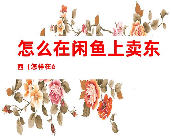 怎么在闲鱼上卖东西(怎样在闲鱼上卖货)