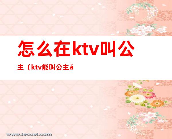怎么在ktv叫公主(ktv能叫公主吗)