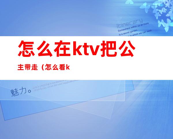 怎么在ktv把公主带走(怎么看ktv公主能不能带走)