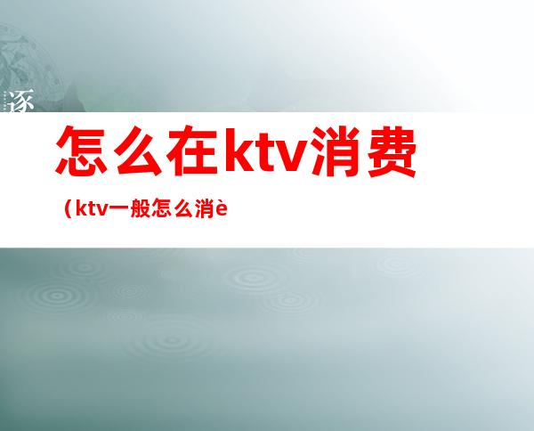 怎么在ktv消费(ktv一般怎么消费多少钱)