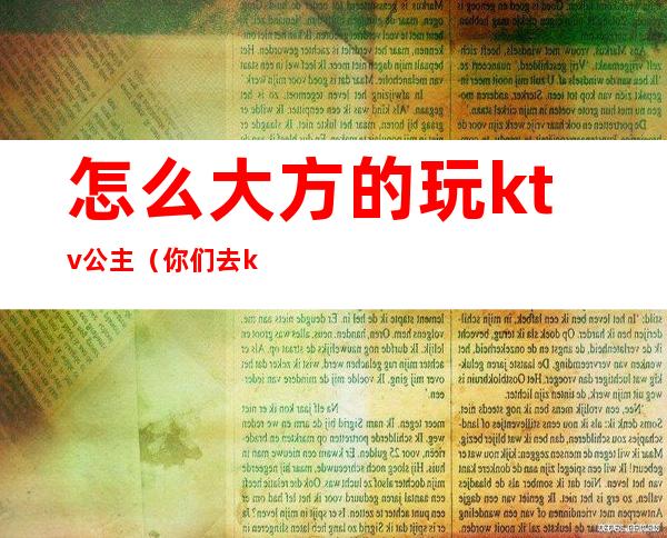 怎么大方的玩ktv公主（你们去ktv都怎么玩公主的呢）