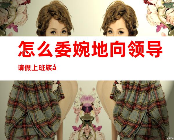 怎么委婉地向领导请假上班族必看(如何委婉的和领导请假)