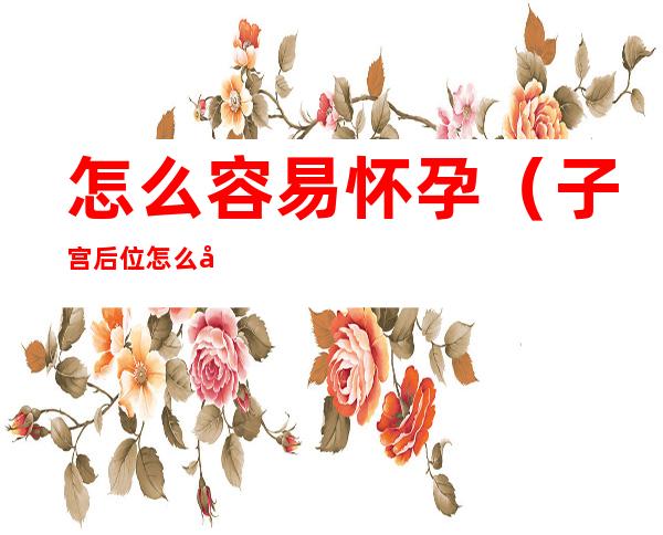 怎么容易怀孕（子宫后位怎么容易怀孕）