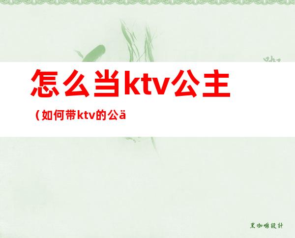 怎么当ktv公主(如何带ktv的公主)