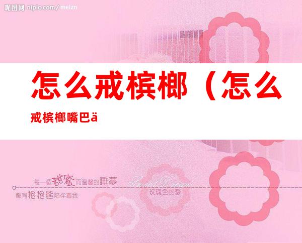 怎么戒槟榔(怎么戒槟榔 嘴巴一直想嚼东西)