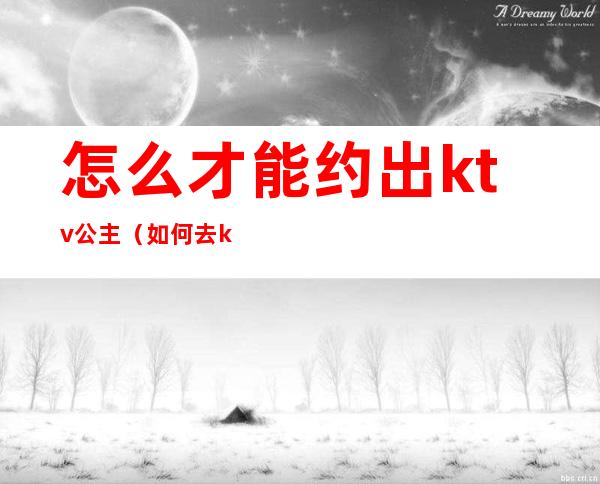 怎么才能约出ktv公主(如何去ktv找公主)