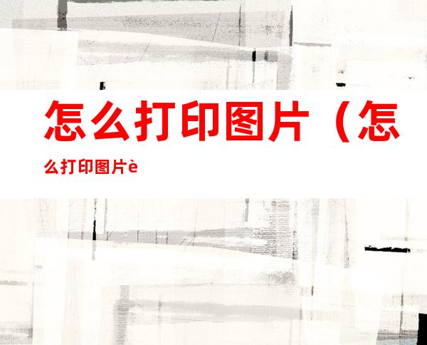 怎么打印图片(怎么打印图片试卷)