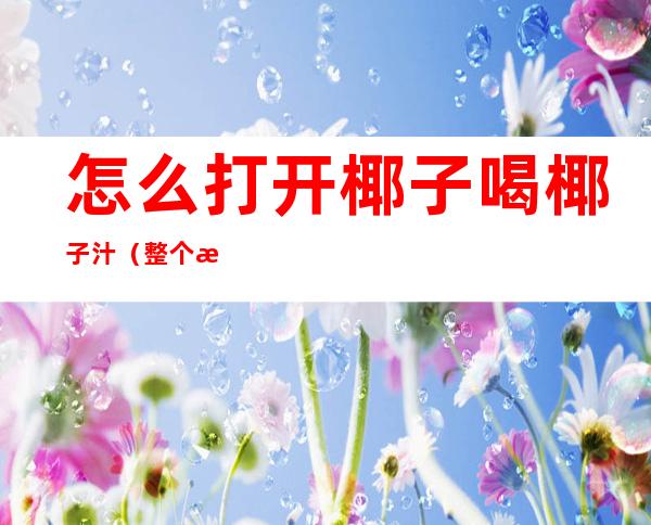 怎么打开椰子喝椰子汁(整个椰子怎么打开喝椰汁呢?)
