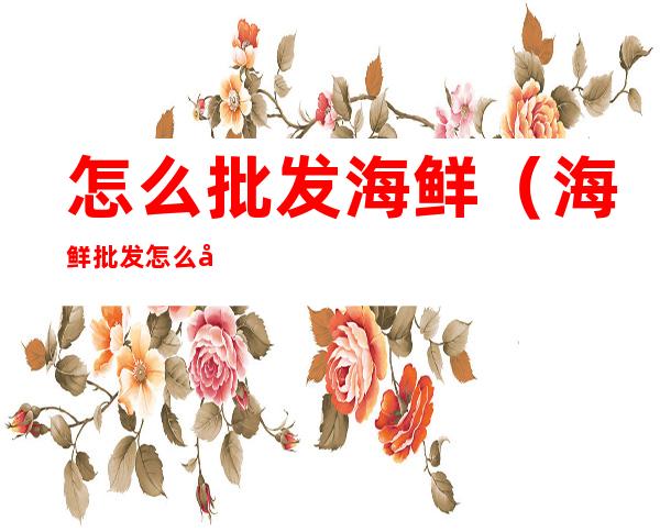 怎么批发海鲜(海鲜批发怎么干)