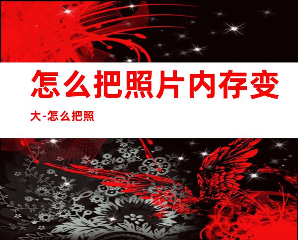 怎么把照片内存变大-怎么把照片内存变小(如何把内存小的照片变大)