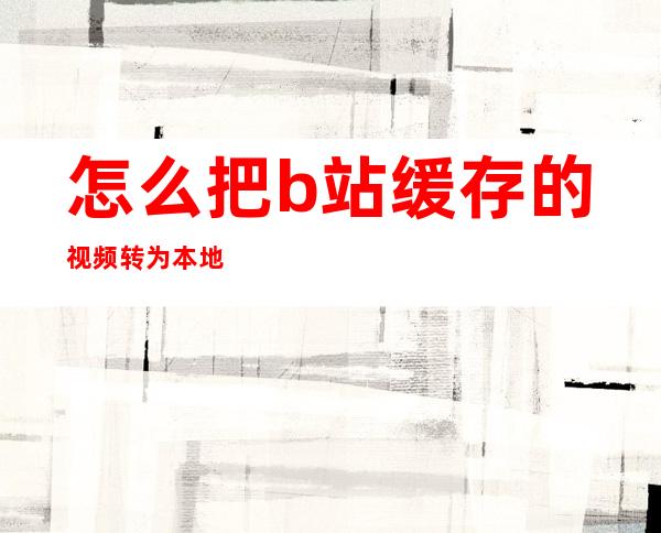 怎么把b站缓存的视频转为本地视频(怎么把b站缓存的视频转为本地视频华为手机)