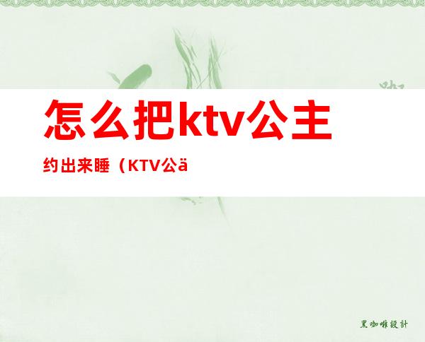 怎么把ktv公主约出来睡(KTV公主可以约出来吗)