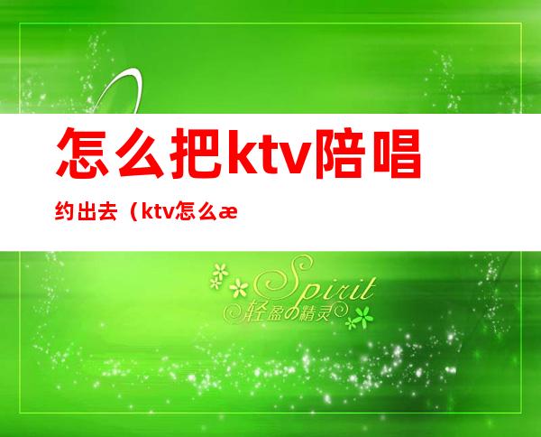 怎么把ktv陪唱约出去(ktv怎么找陪唱跟谁说呀)