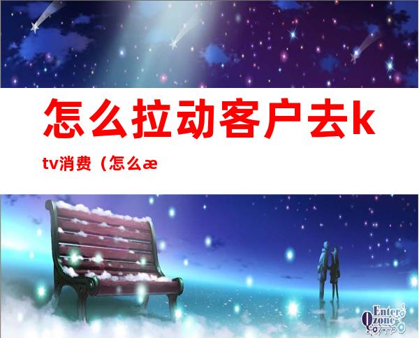怎么拉动客户去ktv消费(怎么拉动客户去ktv消费)