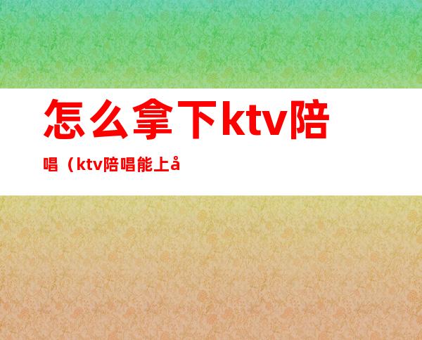 怎么拿下ktv陪唱(ktv陪唱能上吗)