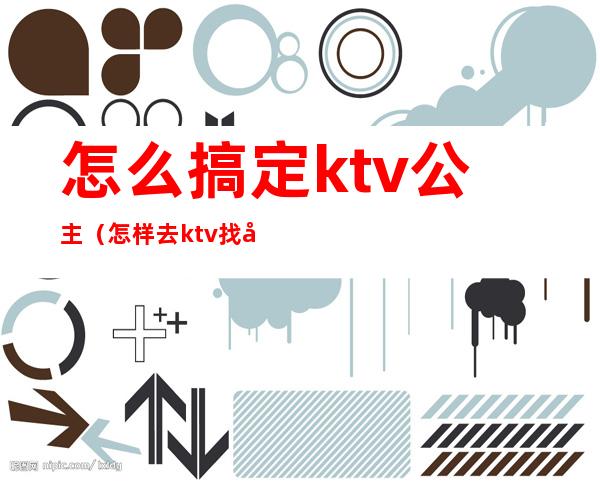 怎么搞定ktv公主(怎样去ktv找公主)
