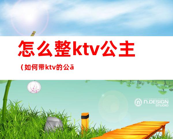 怎么整ktv公主(如何带ktv的公主)