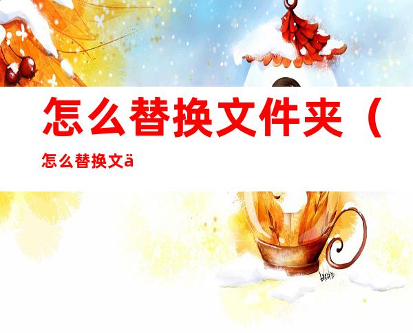 怎么替换文件夹(怎么替换文件夹里的文件)