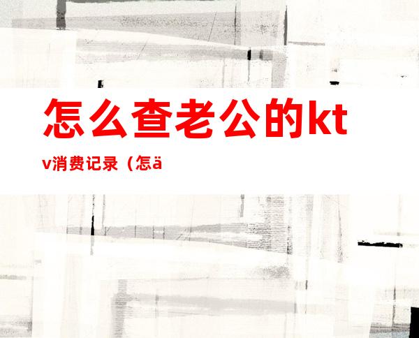 怎么查老公的ktv消费记录（怎么查询ktv会员卡）