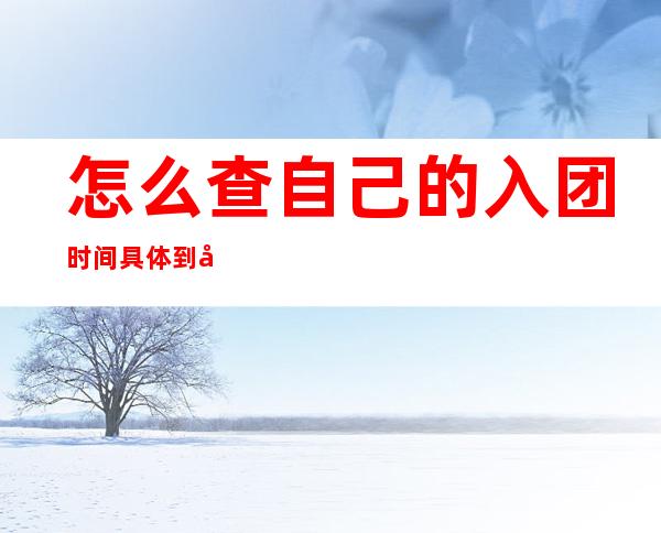 怎么查自己的入团时间具体到年月日(如何查自己的入团年月)