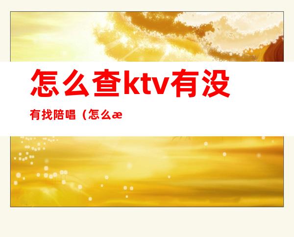 怎么查ktv有没有找陪唱(怎么查ktv有没有找陪唱的人)