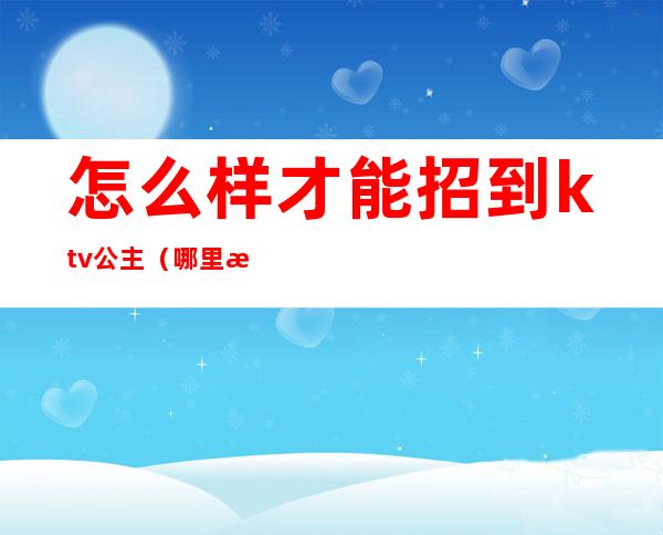 怎么样才能招到ktv公主(哪里招ktv公主)