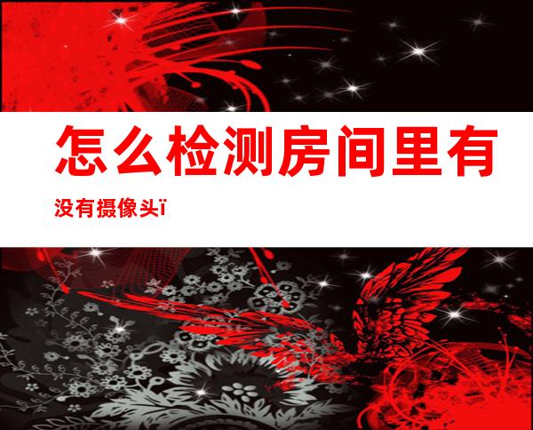 怎么检测房间里有没有摄像头(怎么检测房间里有没有摄像头小米)