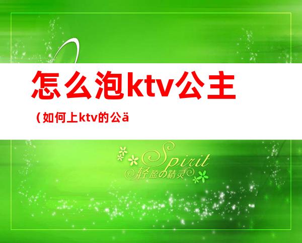 怎么泡ktv公主（如何上ktv的公主）