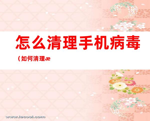 怎么清理手机病毒(如何清理手机病毒)