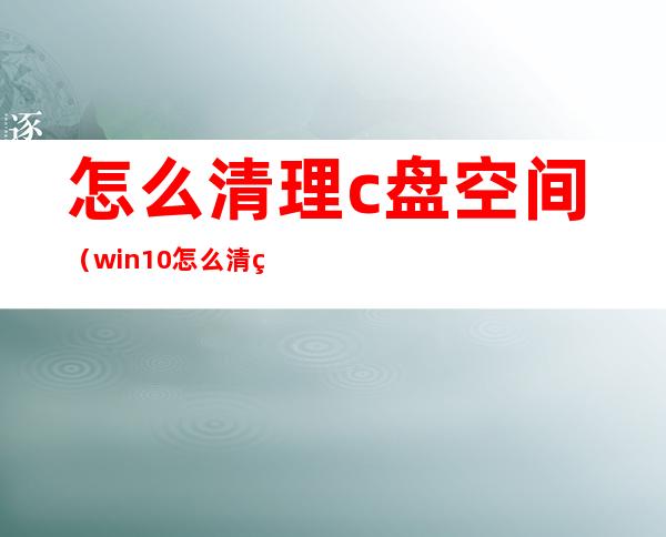 怎么清理c盘空间(win10怎么清理c盘空间)