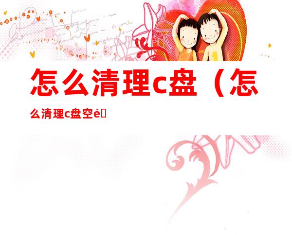 怎么清理c盘（怎么清理c盘空间）