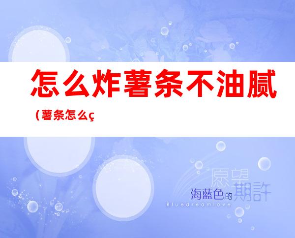 怎么炸薯条不油腻(薯条怎么炸才不油腻)