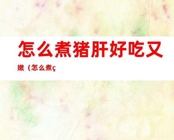 怎么煮猪肝好吃又嫩(怎么煮猪肝好吃又嫩又丝滑)