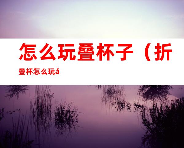 怎么玩叠杯子（折叠杯怎么玩儿?）